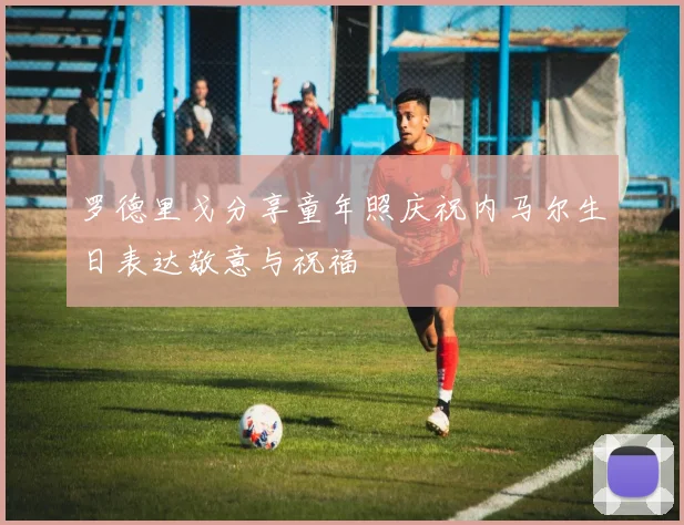 罗德里戈分享童年照庆祝内马尔生日表达敬意与祝福