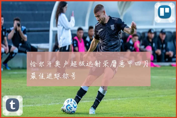 恰尔汗奥卢超级远射荣膺意甲四月最佳进球称号
