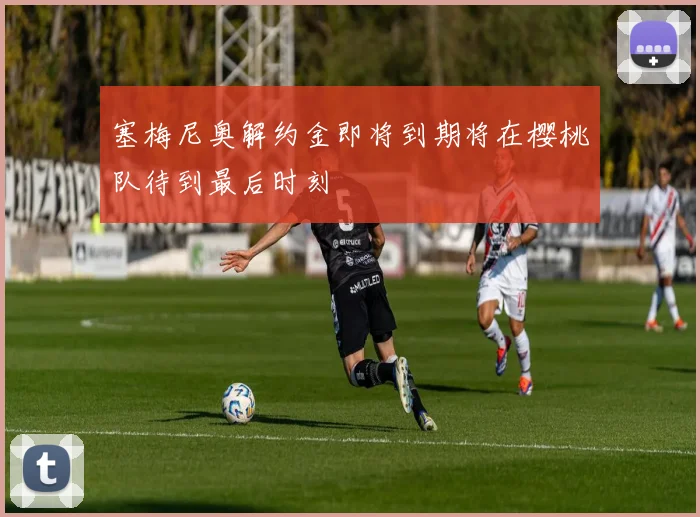 塞梅尼奥解约金即将到期将在樱桃队待到最后时刻
