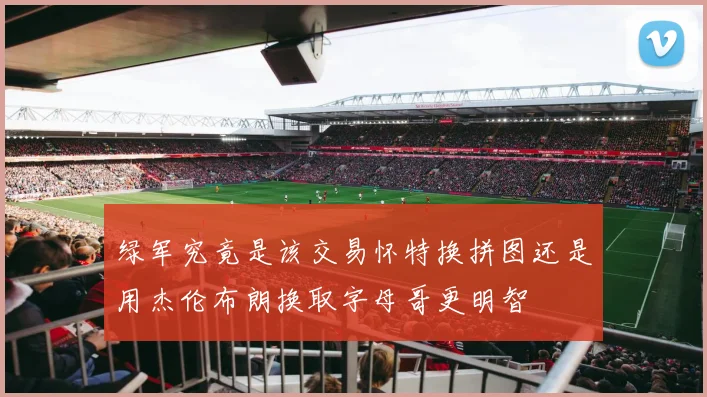 绿军究竟是该交易怀特换拼图还是用杰伦布朗换取字母哥更明智